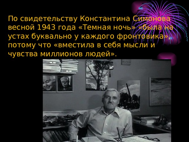 По свидетельству Константина Симонова весной 1943 года «Темная ночь» «была на устах буквально у каждого фронтовика», потому что «вместила в себя мысли и чувства миллионов людей». 