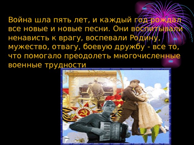 Война шла пять лет, и каждый год рождал все новые и новые песни. Они воспитывали ненависть к врагу, воспевали Родину, мужество, отвагу, боевую дружбу - все то, что помогало преодолеть многочисленные военные трудности 