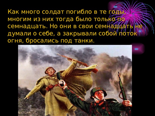  Как много солдат погибло в те годы, многим из них тогда было только по семнадцать. Но они в свои семнадцать не думали о себе, а закрывали собой поток огня, бросались под танки.   