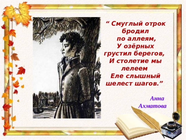“ Смуглый отрок бродил  по аллеям, У озёрных грустил берегов, И столетие мы лелеем Еле слышный шелест шагов.”   Анна  Ахматова 