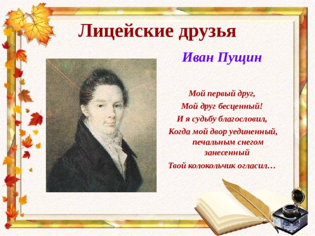 Лицейские друзья Иван Пущин  Мой первый друг, Мой друг бесценный! И я судьбу благословил,  Когда мой двор уединенный, печальным снегом занесенный Твой колокольчик огласил… 