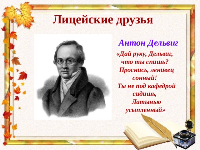 Лицейские друзья Антон Дельвиг «Дай руку, Дельвиг, что ты спишь?  Проснись, ленивец сонный!  Ты не под кафедрой сидишь,  Латынью усыпленный» 