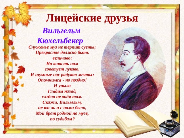 Лицейские друзья  Вильгельм Кюхельбекер Служенье муз не терпит суеты; Прекрасное должно быть величаво: Но юность нам советует лукаво, И шумные нас радуют мечты: Опомнимся - но поздно! И уныло Глядим назад, следов не видя там. Скажи, Вильгельм, не то ль и с нами было, Мой брат родной по музе, по судьбам? 