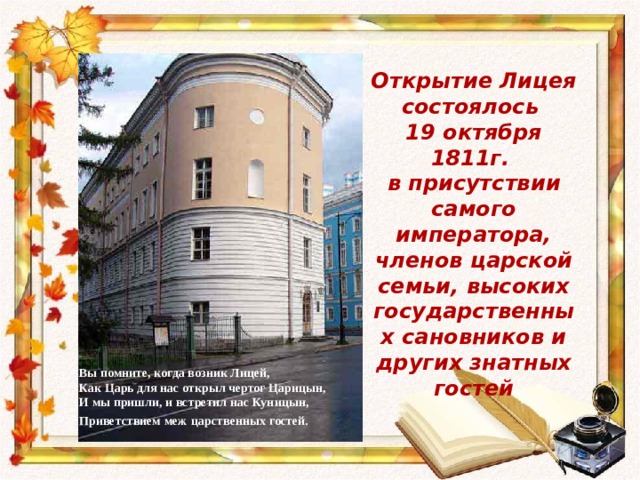 Открытие Лицея состоялось 19 октября 1811г. в присутствии самого императора, членов царской семьи, высоких государственных сановников и других знатных гостей Вы помните, когда возник Лицей, Как Царь для нас открыл чертог Царицын, И мы пришли, и встретил нас Куницын, Приветствием меж  царственных гостей.   