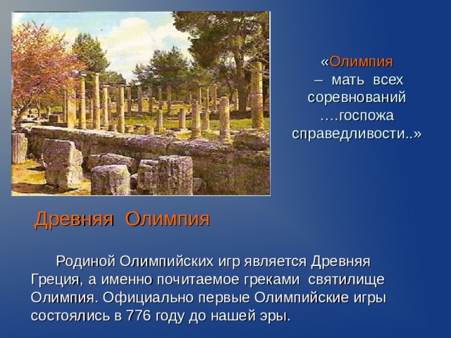 « Олимпия  – мать всех соревнований ….госпожа справедливости..» Древняя Олимпия  Родиной Олимпийских игр является Древняя Греция, а именно почитаемое греками святилище Олимпия. Официально первые Олимпийские игры состоялись в 776 году до нашей эры.   