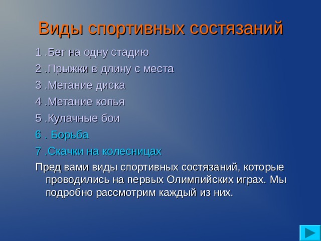 Виды спортивных состязаний   1 .Бег на одну стадию 2 .Прыжки в длину с места 3 .Метание диска 4 .Метание копья 5 .Кулачные бои 6 . Борьба 7 .Скачки на колесницах 1 .Бег на одну стадию 2 .Прыжки в длину с места 3 .Метание диска 4 .Метание копья 5 .Кулачные бои 6 . Борьба 7 .Скачки на колесницах Пред вами виды спортивных состязаний, которые проводились на первых Олимпийских играх. Мы подробно рассмотрим каждый из них. Пред вами виды спортивных состязаний, которые проводились на первых Олимпийских играх. Мы подробно рассмотрим каждый из них.  