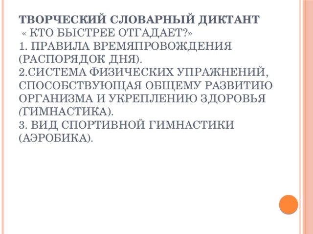 творческий словарный диктант  « Кто быстрее отгадает?»  1. Правила времяпровождения  (распорядок дня).  2.Система физических упражнений, способствующая общему развитию организма и укреплению здоровья     ( гимнастика).  3. Вид спортивной гимнастики   (аэробика).   