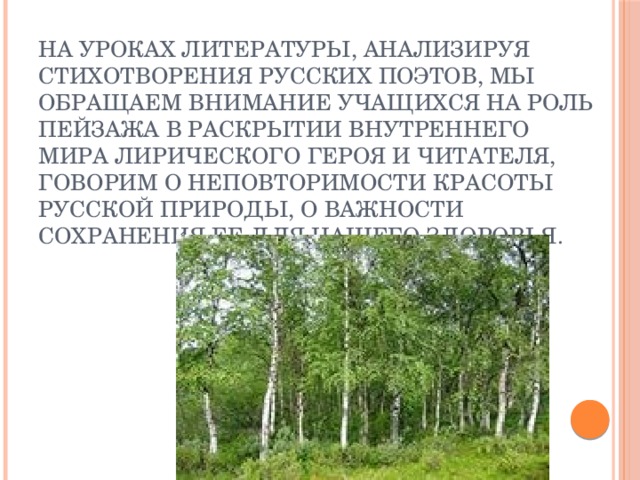 На уроках литературы, анализируя стихотворения русских поэтов, мы обращаем внимание учащихся на роль пейзажа в раскрытии внутреннего мира лирического героя и читателя, говорим о неповторимости красоты русской природы, о важности сохранения ее для нашего здоровья.   