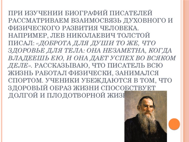 При изучении биографий писателей рассматриваем взаимосвязь духовного и физического развития человека. Например, Лев Николаевич Толстой писал:  «Доброта для души то же, что здоровье для тела: она незаметна, когда владеешь ею, и она дает успех во всяком деле».  Рассказываю, что   писатель всю жизнь работал физически, занимался спортом. Ученики убеждаются в том, что здоровый образ жизни способствует долгой и плодотворной жизни.   