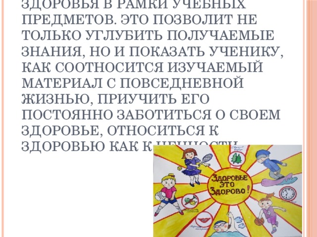 Важно вводить вопросы здоровья в рамки учебных предметов. Это позволит не только углубить получаемые знания, но и показать ученику, как соотносится изучаемый материал с повседневной жизнью, приучить его постоянно заботиться о своем здоровье, относиться к здоровью как к ценности. 