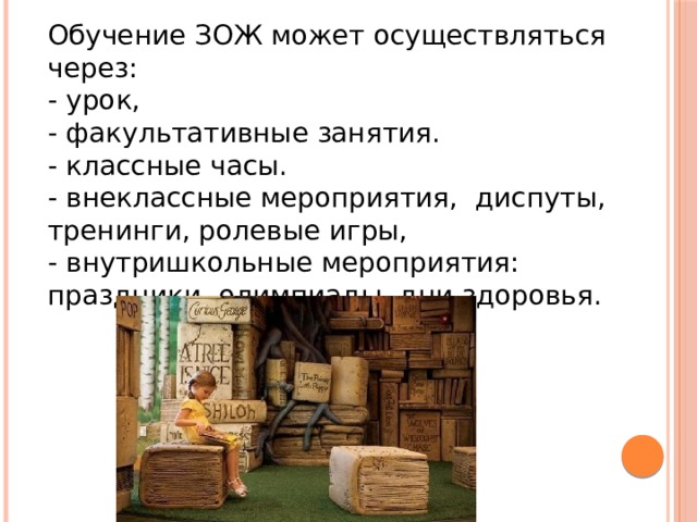 Обучение ЗОЖ может осуществляться через: - урок, - факультативные занятия. - классные часы. - внеклассные мероприятия,   диспуты, тренинги, ролевые игры, - внутришкольные мероприятия: праздники, олимпиады, дни здоровья. 