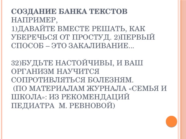 Создание банка текстов  например,  1)Давайте вместе решать, как уберечься от простуд. 2)Первый способ – это закаливание...   32)Будьте настойчивы, и ваш организм научится сопротивляться болезням.     (по материалам журнала «Семья и школа»: из рекомендаций педиатра  М. Ревновой)   