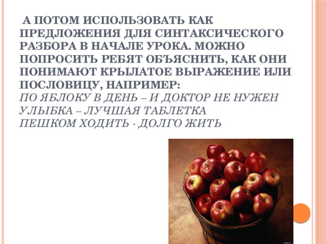   А потом использовать как предложения для синтаксического разбора в начале урока. Можно попросить ребят объяснить, как они понимают крылатое выражение или пословицу, например:  По яблоку в день – и доктор не нужен  Улыбка – лучшая таблетка  Пешком ходить - долго жить   