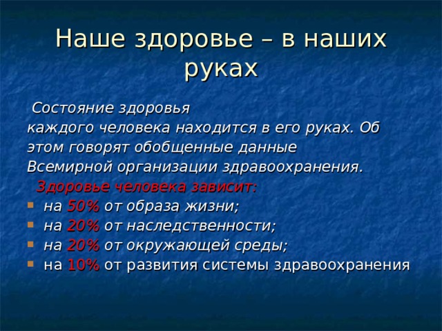 Наше здоровье – в наших руках  Состояние здоровья каждого человека находится в его руках. Об этом говорят обобщенные данные Всемирной организации здравоохранения.  Здоровье человека зависит: на 50% от образа жизни; на 20% от наследственности; на 20% от окружающей среды; на 10% от развития системы здравоохранения 