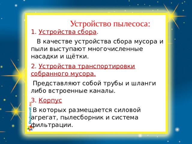 Заголовок слайда Устройство пылесоса:  1. Устройства сбора .  В качестве устройства сбора мусора и пыли выступают многочисленные насадки и щётки. 2. Устройства транспортировки собранного мусора.  Представляют собой трубы и шланги либо встроенные каналы. 3. Корпус  В которых размещается силовой агрегат, пылесборник и система фильтрации. 