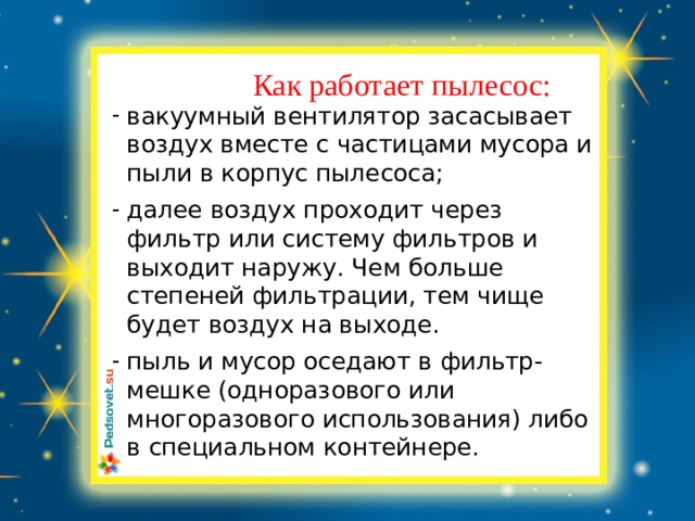 Заголовок слайда Как работает пылесос:  вакуумный вентилятор засасывает воздух вместе с частицами мусора и пыли в корпус пылесоса; далее воздух проходит через фильтр или систему фильтров и выходит наружу. Чем больше степеней фильтрации, тем чище будет воздух на выходе. пыль и мусор оседают в фильтр-мешке (одноразового или многоразового использования) либо в специальном контейнере. 