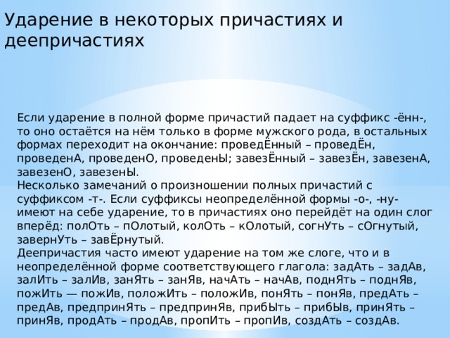 Ударение в некоторых причастиях и деепричастиях Если ударение в полной форме причастий падает на суффикс -ённ-, то оно остаётся на нём только в форме мужского рода, в остальных формах переходит на окончание: проведЁнный – проведЁн, проведенА, проведенО, проведенЫ; завезЁнный – завезЁн, завезенА, завезенО, завезенЫ.  Несколько замечаний о произношении полных причастий с суффиксом -т-. Если суффиксы неопределённой формы -о-, -ну- имеют на себе ударение, то в причастиях оно перейдёт на один слог вперёд: полОть – пОлотый, колОть – кОлотый, согнУть – сОгнутый, завернУть – завЁрнутый.  Деепричастия часто имеют ударение на том же слоге, что и в неопределённой форме соответствующего глагола: задАть – задАв, залИть – залИв, занЯть – занЯв, начАть – начАв, поднЯть – поднЯв, пожИть — пожИв, положИть – положИв, понЯть – понЯв, предАть – предАв, предпринЯть – предпринЯв, прибЫть – прибЫв, принЯть – принЯв, продАть – продАв, пропИть – пропИв, создАть – создАв.  