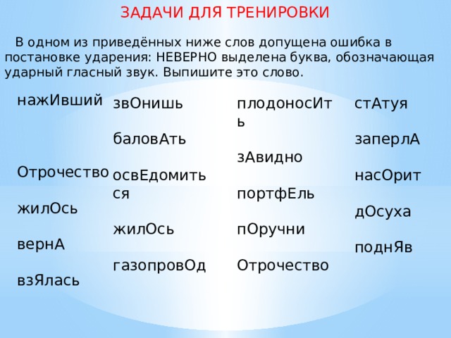 ЗАДАЧИ ДЛЯ ТРЕНИРОВКИ  В одном из приведённых ниже слов допущена ошибка в постановке ударения: НЕВЕРНО выделена буква, обозначающая ударный гласный звук. Выпишите это слово.   нажИвший   Отрочество   жилОсь   вернА   взЯлась стАтуя плодоносИть звОнишь       баловАть зАвидно заперлА       насОрит освЕдомиться портфЕль       пОручни жилОсь дОсуха       Отрочество газопровОд поднЯв 
