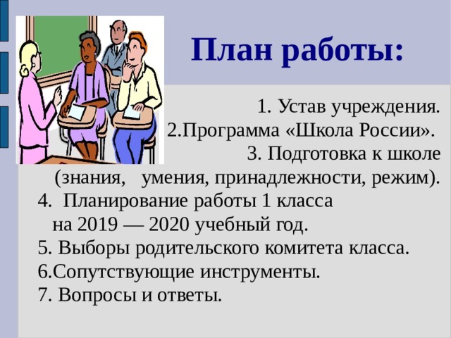 План работы:  1. Устав учреждения.  2.Программа «Школа России».  3. Подготовка к школе (знания, умения, принадлежности, режим). 4. Планирование работы 1 класса  на 2019 — 2020 учебный год. 5. Выборы родительского комитета класса. 6.Сопутствующие инструменты. 7. Вопросы и ответы. 