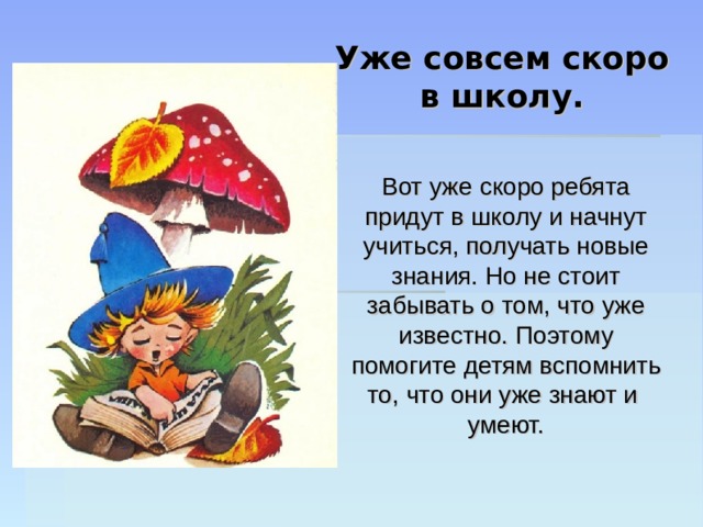 Уже совсем скоро  в школу. Вот уже скоро ребята придут в школу и начнут учиться, получать новые знания. Но не стоит забывать о том, что уже известно. Поэтому помогите детям вспомнить то, что они уже знают и умеют. 