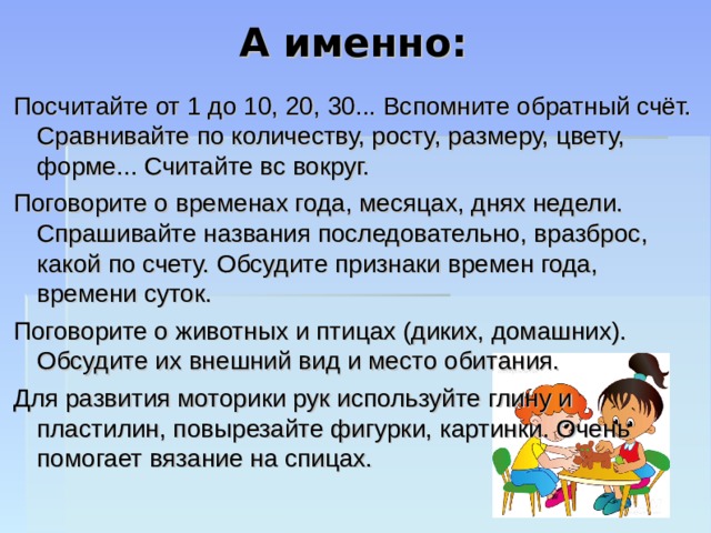 А именно: Посчитайте от 1 до 10, 20, 30... Вспомните обратный счёт. Сравнивайте по количеству, росту, размеру, цвету, форме... Считайте вс вокруг. Поговорите о временах года, месяцах, днях недели. Спрашивайте названия последовательно, вразброс, какой по счету. Обсудите признаки времен года, времени суток. Поговорите о животных и птицах (диких, домашних). Обсудите их внешний вид и место обитания. Для развития моторики рук используйте глину и пластилин, повырезайте фигурки, картинки. Очень помогает вязание на спицах. 