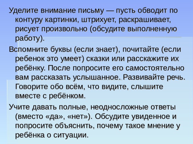 Уделите внимание письму — пусть обводит по контуру картинки, штрихует, раскрашивает, рисует произвольно (обсудите выполненную работу). Вспомните буквы (если знает), почитайте (если ребенок это умеет) сказки или расскажите их ребёнку. После попросите его самостоятельно вам рассказать услышанное. Развивайте речь. Говорите обо всём, что видите, слышите вместе с ребёнком. Учите давать полные, неодносложные ответы (вместо «да», «нет»). Обсудите увиденное и попросите объяснить, почему такое мнение у ребёнка о ситуации. 