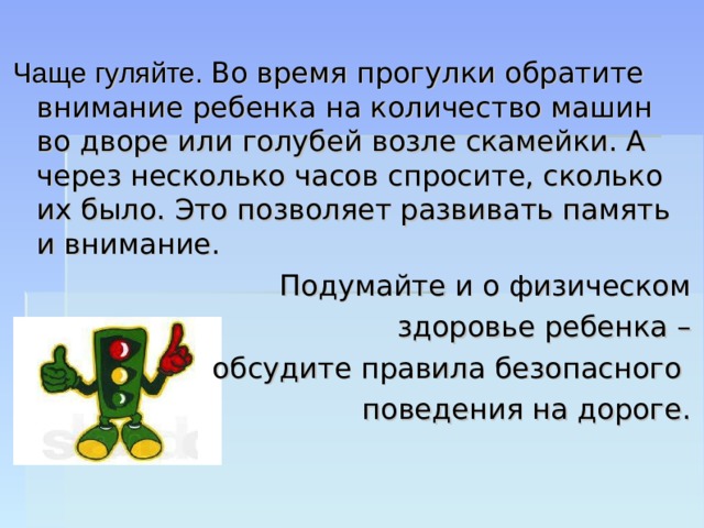 Чаще гуляйте. Во время прогулки обратите внимание ребенка на количество машин во дворе или голубей возле скамейки. А через несколько часов спросите, сколько их было. Это позволяет развивать память и внимание. Подумайте и о физическом  здоровье ребенка – обсудите правила безопасного поведения на дороге. 