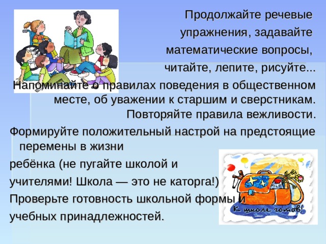 Продолжайте речевые упражнения, задавайте математические вопросы, читайте, лепите, рисуйте... Напоминайте о правилах поведения в общественном месте, об уважении к старшим и сверстникам. Повторяйте правила вежливости. Формируйте положительный настрой на предстоящие перемены в жизни ребёнка (не пугайте школой и учителями! Школа — это не каторга!) Проверьте готовность школьной формы и учебных принадлежностей. 