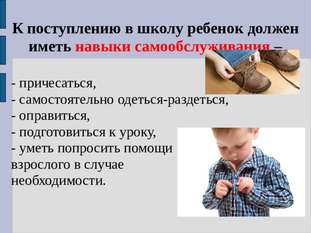 К поступлению в школу ребенок должен иметь  навыки самообслуживания  – - причесаться,  - самостоятельно одеться-раздеться,  - оправиться,  - подготовиться к уроку,  - уметь попросить помощи взрослого в случае необходимости. 
