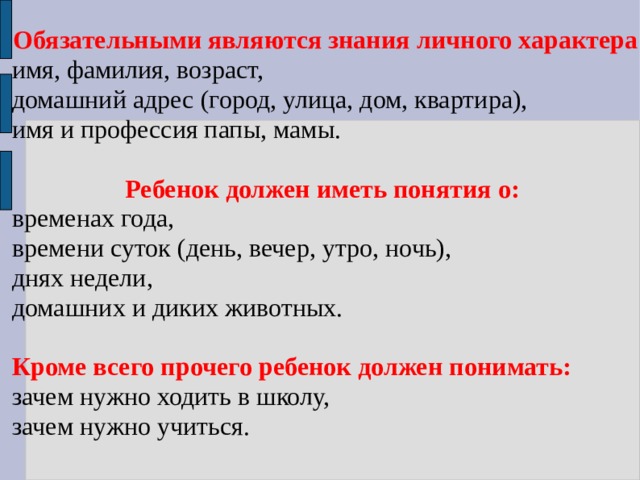 Обязательными являются знания личного характера имя, фамилия, возраст, домашний адрес (город, улица, дом, квартира), имя и профессия папы, мамы. Ребенок должен иметь понятия о:  временах года, времени суток (день, вечер, утро, ночь), днях недели, домашних и диких животных. Кроме всего прочего ребенок должен понимать: зачем нужно ходить в школу, зачем нужно учиться. 