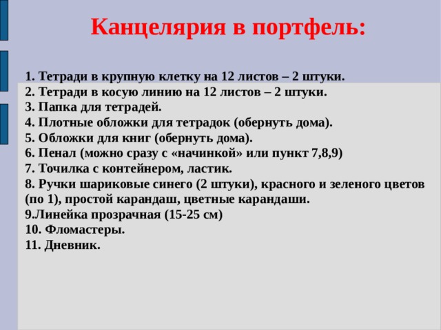 Канцелярия в портфель: 1. Тетради в крупную клетку на 12 листов – 2 штуки.  2. Тетради в косую линию на 12 листов – 2 штуки.  3. Папка для тетрадей.  4. Плотные обложки для тетрадок (обернуть дома).  5. Обложки для книг (обернуть дома).  6. Пенал (можно сразу с «начинкой» или пункт 7,8,9)  7. Точилка с контейнером, ластик.  8. Ручки шариковые синего (2 штуки), красного и зеленого цветов (по 1), простой карандаш, цветные карандаши.  9.Линейка прозрачная (15-25 см)  10. Фломастеры.  11. Дневник. 
