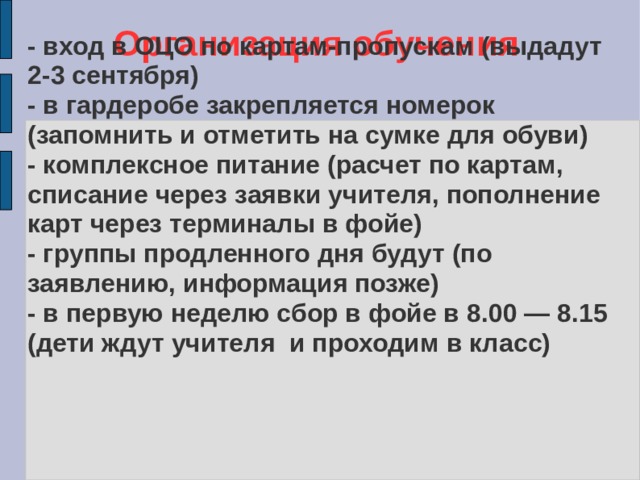 Организация обучения - вход в ОЦО по картам-пропускам (выдадут 2-3 сентября) - в гардеробе закрепляется номерок (запомнить и отметить на сумке для обуви)  - комплексное питание (расчет по картам, списание через заявки учителя, пополнение карт через терминалы в фойе)  - группы продленного дня будут (по заявлению, информация позже) - в первую неделю сбор в фойе в 8.00 — 8.15 (дети ждут учителя и проходим в класс) 