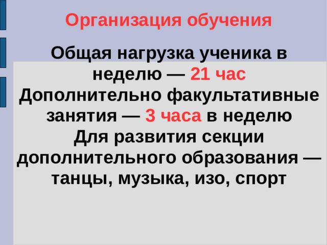 Организация обучения Общая нагрузка ученика в неделю — 21 час  Дополнительно факультативные занятия — 3 часа в неделю  Для развития секции дополнительного образования — танцы, музыка, изо, спорт 