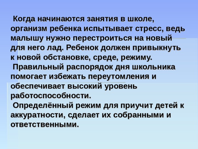  Когда начинаются занятия в школе, организм ребенка испытывает стресс, ведь малышу нужно перестроиться на новый для него лад. Ребенок должен привыкнуть к новой обстановке, среде, режиму.  Правильный распорядок дня школьника помогает избежать переутомления и обеспечивает высокий уровень работоспособности.  Определённый режим для приучит детей к аккуратности, сделает их собранными и ответственными. 