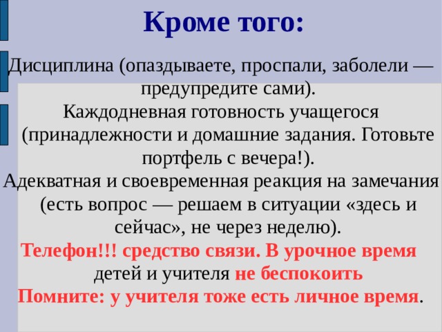 Кроме того: Дисциплина (опаздываете, проспали, заболели — предупредите сами). Каждодневная готовность учащегося (принадлежности и домашние задания. Готовьте портфель с вечера!). Адекватная и своевременная реакция на замечания (есть вопрос — решаем в ситуации «здесь и сейчас», не через неделю). Телефон!!! средство связи.  В урочное время детей и учителя не беспокоить Помните: у учителя тоже есть личное время . 