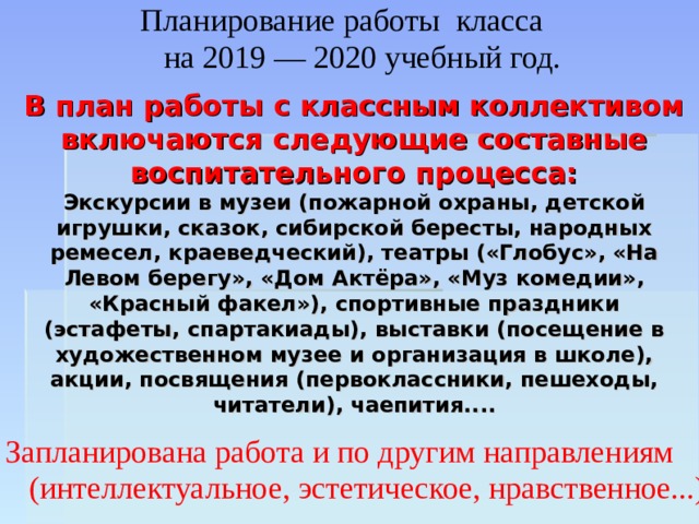 Планирование работы класса  на 2019 — 2020 учебный год. В план работы с классным коллективом включаются следующие составные воспитательного процесса:  Экскурсии в музеи (пожарной охраны, детской игрушки, сказок, сибирской бересты, народных ремесел, краеведческий), театры («Глобус», «На Левом берегу», «Дом Актёра», «Муз комедии», «Красный факел»), спортивные праздники (эстафеты, спартакиады), выставки (посещение в художественном музее и организация в школе), акции, посвящения (первоклассники, пешеходы, читатели), чаепития.... Запланирована работа и по другим направлениям (интеллектуальное, эстетическое, нравственное...) . 