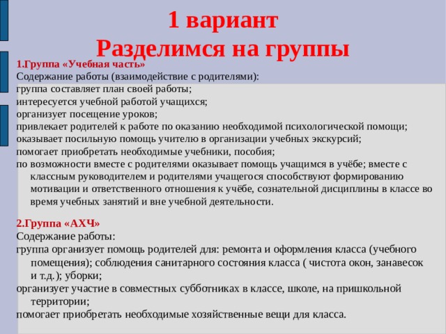 1 вариант  Разделимся на группы 1.Группа «Учебная часть» Содержание работы (взаимодействие с родителями): группа составляет план своей работы; интересуется учебной работой учащихся; организует посещение уроков; привлекает родителей к работе по оказанию необходимой психологической помощи; оказывает посильную помощь учителю в организации учебных экскурсий; помогает приобретать необходимые учебники, пособия; по возможности вместе с родителями оказывает помощь учащимся в учёбе; вместе с классным руководителем и родителями учащегося способствуют формированию мотивации и ответственного отношения к учёбе, сознательной дисциплины в классе во время учебных занятий и вне учебной деятельности. 2.Группа «АХЧ» Содержание работы: группа организует помощь родителей для: ремонта и оформления класса (учебного помещения); соблюдения санитарного состояния класса ( чистота окон, занавесок и т.д.); уборки; организует участие в совместных субботниках в классе, школе, на пришкольной территории; помогает приобретать необходимые хозяйственные вещи для класса. 