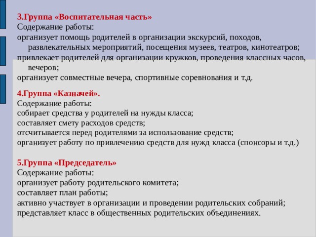 3.Группа «Воспитательная часть» Содержание работы: организует помощь родителей в организации экскурсий, походов, развлекательных мероприятий, посещения музеев, театров, кинотеатров; привлекает родителей для организации кружков, проведения классных часов, вечеров; организует совместные вечера, спортивные соревнования и т.д. 4.Группа «Казначей». Содержание работы: собирает средства у родителей на нужды класса; составляет смету расходов средств; отсчитывается перед родителями за использование средств; организует работу по привлечению средств для нужд класса (спонсоры и т.д.) 5.Группа «Председатель» Содержание работы: организует работу родительского комитета; составляет план работы; активно участвует в организации и проведении родительских собраний; представляет класс в общественных родительских объединениях. 