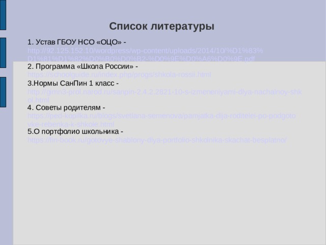Список литературы   1. Устав ГБОУ НСО «ОЦО» - http://92.125.152.10/wordpress/wp-content/uploads/2014/10/%D1%83%D1%81%D1%82%D0%B0%D0%B2-%D0%9E%D0%A6%D0%9E.pdf 2. Программа «Школа России» - https://schoolguide.ru/index.php/progs/shkola-rossii.html 3.Нормы СанПин 1 класс - http://gimn3-prol.narod.ru/sanpin-2.4.2.2821-10-s-izmeneniyami-dlya-nachalnoy-shkol.html 4. Советы родителям - https://ped-kopilka.ru/blogs/svetlana-semenova/pamjatka-dlja-roditelei-po-podgotovke-rebenka-k-shkole.html 5.О портфолио школьника - https://fin-book.ru/gotovye-shablony-dlya-portfolio-shkolnika-skachat-besplatno/  
