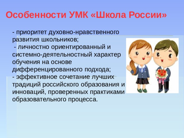 Особенности УМК «Школа России» - приоритет духовно-нравственного развития школьников;  - личностно ориентированный и системно-деятельностный характер обучения на основе дифференцированного подхода; - эффективное сочетание лучших традиций российского образования и инноваций, проверенных практиками образовательного процесса. 