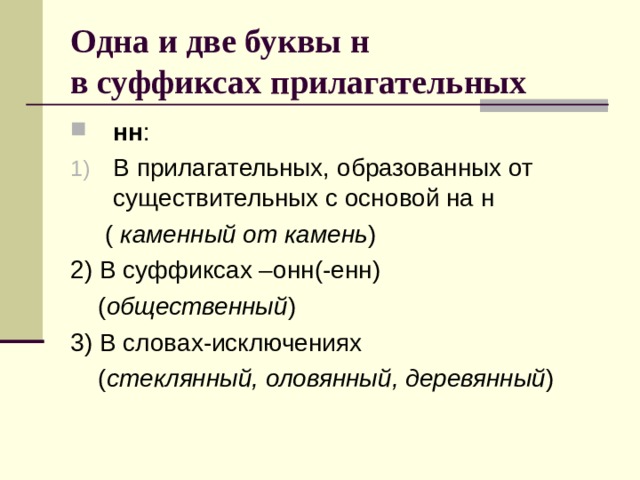 Одна и две буквы н  в суффиксах прилагательных нн : В прилагательных, образованных от существительных с основой на н  ( каменный от камень ) 2) В суффиксах –онн(-енн)  ( общественный ) 3) В словах-исключениях  ( стеклянный, оловянный, деревянный ) 