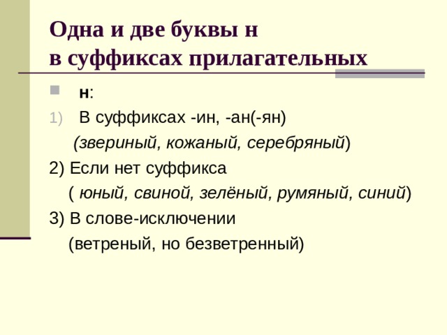 Одна и две буквы н  в суффиксах прилагательных н : В суффиксах -ин, -ан(-ян)  (звериный, кожаный, серебряный ) 2) Если нет суффикса  ( юный, свиной, зелёный, румяный, синий ) 3) В слове-исключении  (ветреный, но безветренный) 