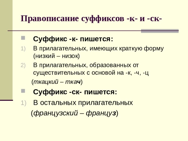 Правописание суффиксов -к- и -ск- Суффикс -к- пишется: В прилагательных, имеющих краткую форму (низкий – низок) В прилагательных, образованных от существительных с основой на -к, -ч, -ц  ( ткацкий – тка ч ) Суффикс -ск- пишется: В остальных прилагательных  ( французский – францу з ) 