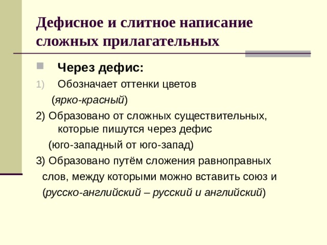 Дефисное и слитное написание сложных прилагательных Через дефис: Обозначает оттенки цветов  ( ярко-красный ) 2) Образовано от сложных существительных, которые пишутся через дефис  (юго-западный от юго-запад) 3) Образовано путём сложения равноправных  слов, между которыми можно вставить союз и  ( русско-английский – русский и английский ) 