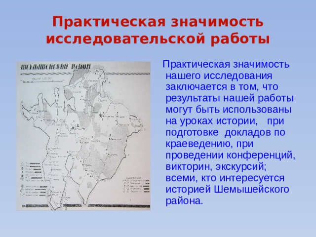 Практическая значимость исследовательской работы  Практическая значимость нашего исследования заключается в том, что результаты нашей работы могут быть использованы на уроках истории, при подготовке докладов по краеведению, при проведении конференций, викторин, экскурсий; всеми, кто интересуется историей Шемышейского района. 