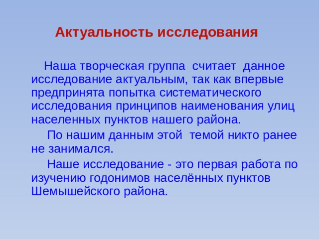 Актуальность исследования   Наша творческая группа считает данное исследование актуальным, так как впервые предпринята попытка систематического исследования принципов наименования улиц населенных пунктов нашего района.  По нашим данным этой темой никто ранее не занимался.  Наше исследование - это первая работа по изучению годонимов населённых пунктов Шемышейского района. 