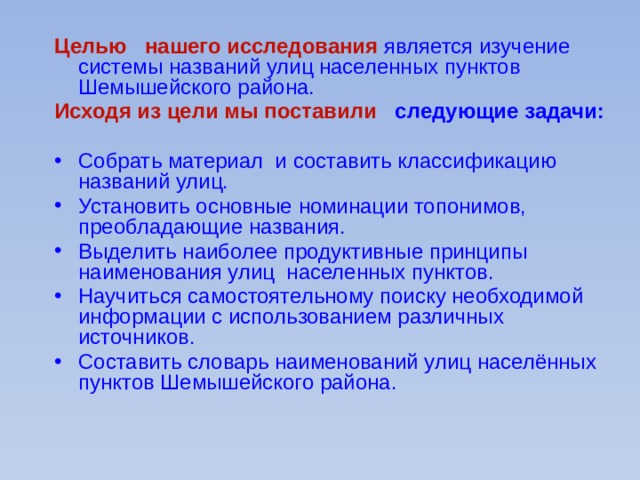 Целью нашего исследования является изучение системы названий улиц населенных пунктов Шемышейского района. Исходя из цели мы поставили следующие задачи: Собрать материал и составить классификацию названий улиц. Установить основные номинации топонимов, преобладающие названия. Выделить наиболее продуктивные принципы наименования улиц населенных пунктов. Научиться самостоятельному поиску необходимой информации с использованием различных источников. Составить словарь наименований улиц населённых пунктов Шемышейского района. 