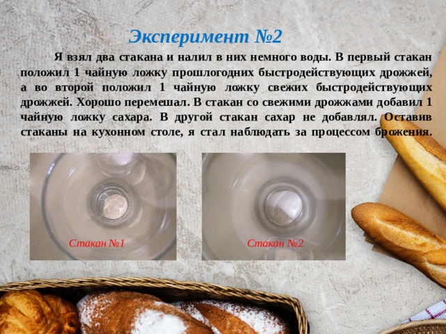 Эксперимент №2   Я взял два стакана и налил в них немного воды. В первый стакан положил 1 чайную ложку прошлогодних быстродействующих дрожжей, а во второй положил 1 чайную ложку свежих быстродействующих дрожжей. Хорошо перемешал. В стакан со свежими дрожжами добавил 1 чайную ложку сахара. В другой стакан сахар не добавлял. Оставив стаканы на кухонном столе, я стал наблюдать за процессом брожения.   Стакан №1  Стакан №2 