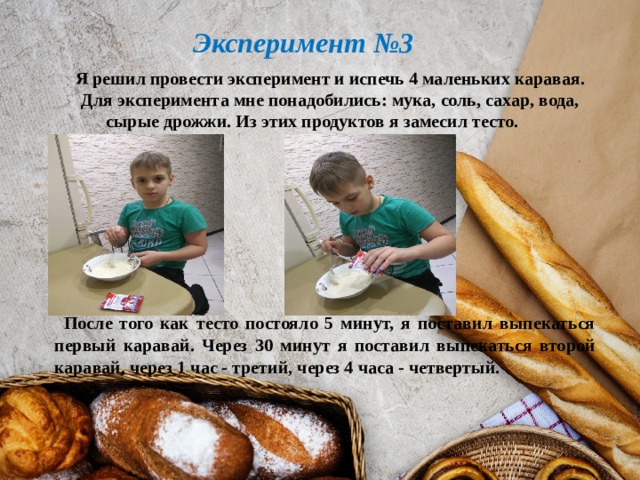  Эксперимент №3  Я решил провести эксперимент и испечь 4 маленьких каравая.  Для эксперимента мне понадобились: мука, соль, сахар, вода, сырые дрожжи. Из этих продуктов я замесил тесто.       После того как тесто постояло 5 минут, я поставил выпекаться первый каравай. Через 30 минут я поставил выпекаться второй каравай, через 1 час - третий, через 4 часа - четвертый. 