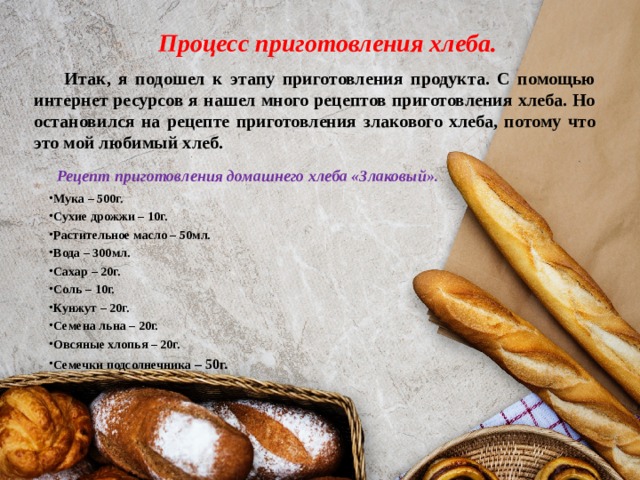 Процесс приготовления хлеба.  Итак, я подошел к этапу приготовления продукта. С помощью интернет ресурсов я нашел много рецептов приготовления хлеба. Но остановился на рецепте приготовления злакового хлеба, потому что это мой любимый хлеб.  Рецепт приготовления домашнего хлеба «Злаковый» . Мука – 500г. Сухие дрожжи – 10г. Растительное масло – 50мл. Вода – 300мл. Сахар – 20г. Соль – 10г. Кунжут – 20г. Семена льна – 20г. Овсяные хлопья – 20г. Семечки подсолнечника – 50г. 